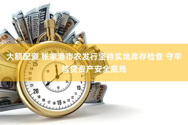 大额配资 张家港市农发行坚持实地库存检查 守牢信贷资产安全底线