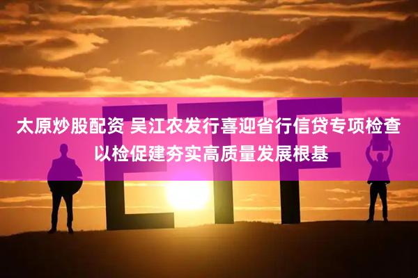 太原炒股配资 吴江农发行喜迎省行信贷专项检查 以检促建夯实高质量发展根基