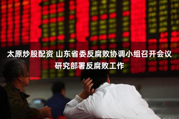 太原炒股配资 山东省委反腐败协调小组召开会议研究部署反腐败工作