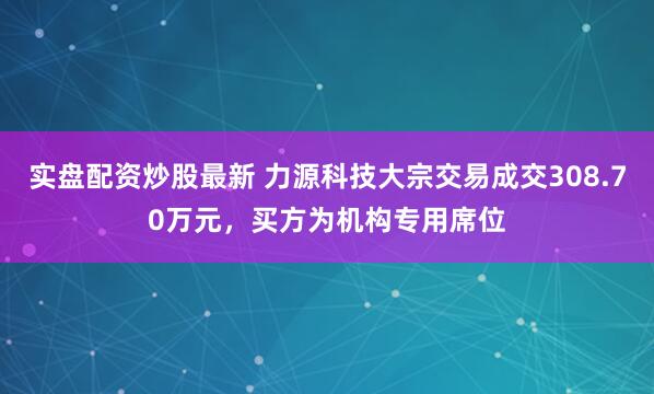 实盘配资炒股最新 力源科技大宗交易成交308.70万元，买方为机构专用席位