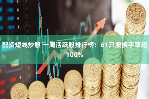 配资短线炒股 一周活跃股排行榜：61只股换手率超100%