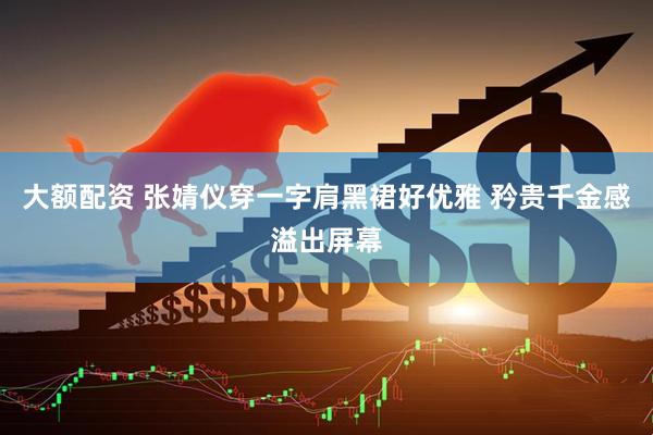 大额配资 张婧仪穿一字肩黑裙好优雅 矜贵千金感溢出屏幕