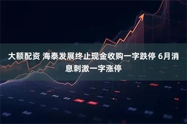 大额配资 海泰发展终止现金收购一字跌停 6月消息刺激一字涨停