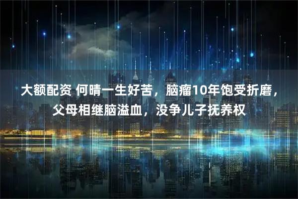 大额配资 何晴一生好苦，脑瘤10年饱受折磨，父母相继脑溢血，没争儿子抚养权