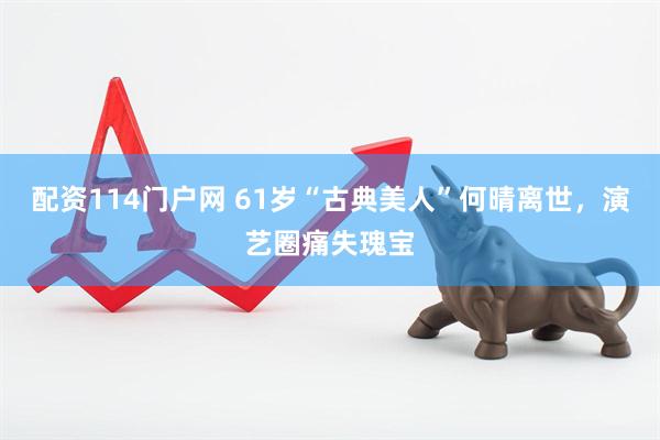 配资114门户网 61岁“古典美人”何晴离世，演艺圈痛失瑰宝