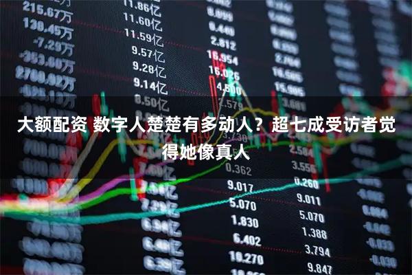 大额配资 数字人楚楚有多动人？超七成受访者觉得她像真人
