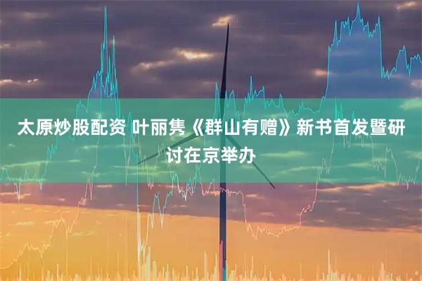太原炒股配资 叶丽隽《群山有赠》新书首发暨研讨在京举办