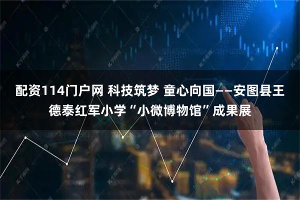 配资114门户网 科技筑梦 童心向国——安图县王德泰红军小学“小微博物馆”成果展