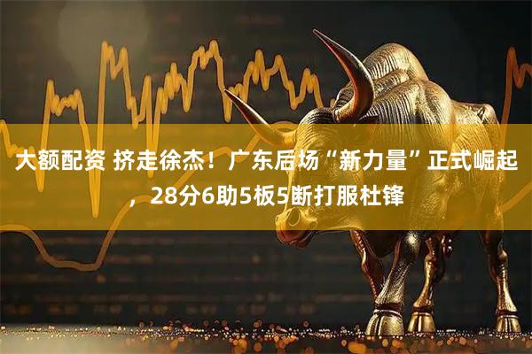 大额配资 挤走徐杰！广东后场“新力量”正式崛起，28分6助5板5断打服杜锋