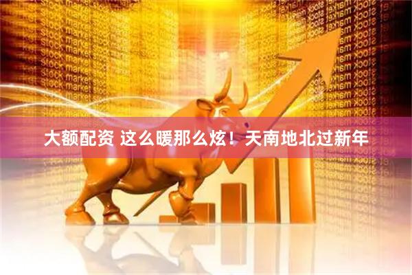 大额配资 这么暖那么炫！天南地北过新年