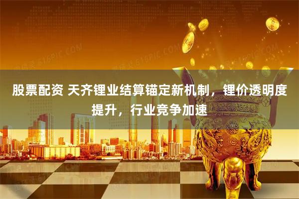 股票配资 天齐锂业结算锚定新机制，锂价透明度提升，行业竞争加速