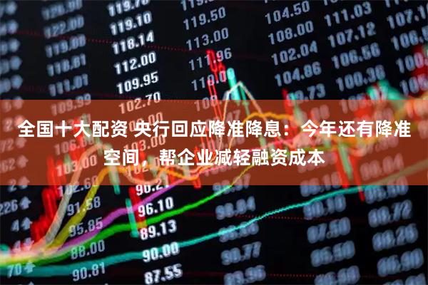 全国十大配资 央行回应降准降息：今年还有降准空间，帮企业减轻融资成本