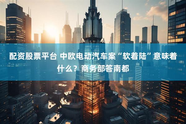 配资股票平台 中欧电动汽车案“软着陆”意味着什么？商务部答南都