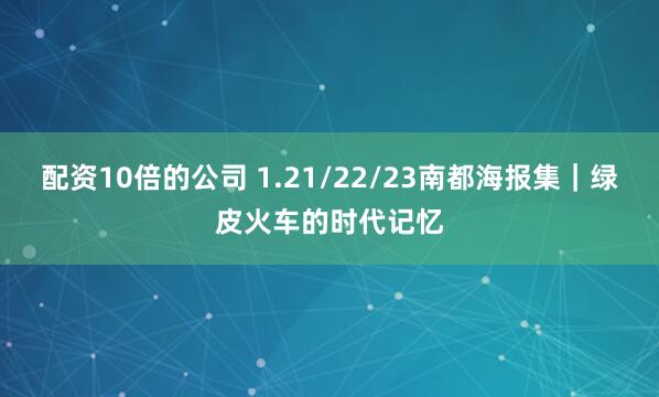 配资10倍的公司 1.21/22/23南都海报集｜绿皮火车的时代记忆