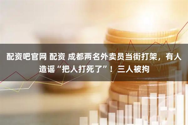 配资吧官网 配资 成都两名外卖员当街打架，有人造谣“把人打死了”！三人被拘