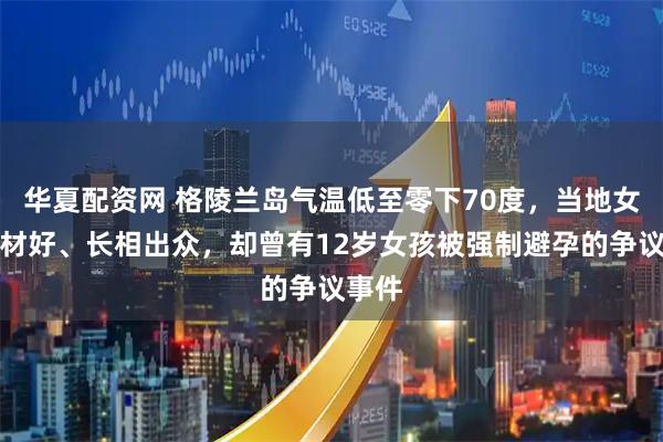 华夏配资网 格陵兰岛气温低至零下70度，当地女性身材好、长相出众，却曾有12岁女孩被强制避孕的争议事件