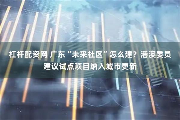杠杆配资网 广东“未来社区”怎么建？港澳委员建议试点项目纳入城市更新