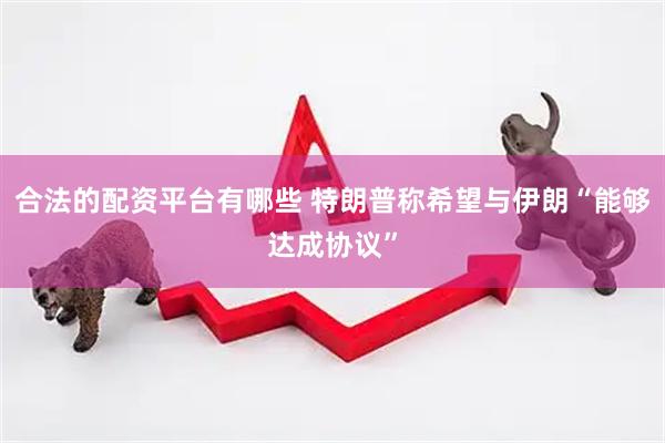 合法的配资平台有哪些 特朗普称希望与伊朗“能够达成协议”