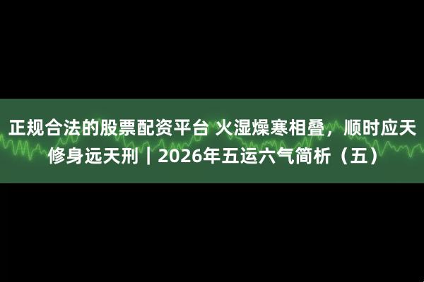 正规合法的股票配资平台 火湿燥寒相叠，顺时应天修身远天刑｜2026年五运六气简析（五）