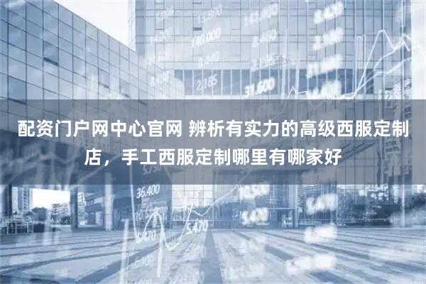 配资门户网中心官网 辨析有实力的高级西服定制店，手工西服定制哪里有哪家好