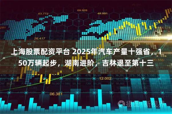上海股票配资平台 2025年汽车产量十强省，150万辆起步，湖南进阶，吉林退至第十三