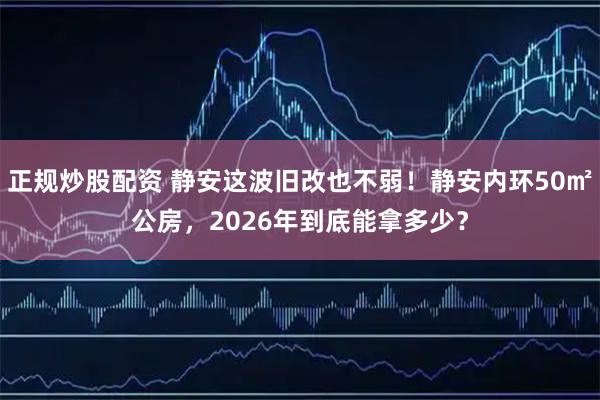 正规炒股配资 静安这波旧改也不弱！静安内环50㎡公房，2026年到底能拿多少？