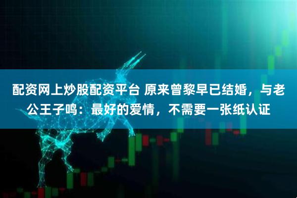 配资网上炒股配资平台 原来曾黎早已结婚，与老公王子鸣：最好的爱情，不需要一张纸认证