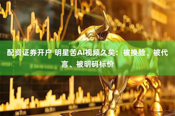 配资证券开户 明星苦AI视频久矣：被换脸、被代言、被明码标价