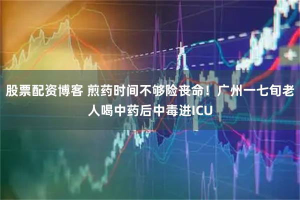股票配资博客 煎药时间不够险丧命！广州一七旬老人喝中药后中毒进ICU