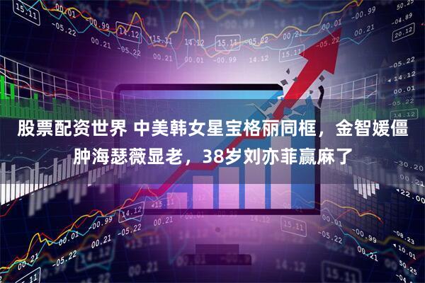股票配资世界 中美韩女星宝格丽同框，金智媛僵肿海瑟薇显老，38岁刘亦菲赢麻了