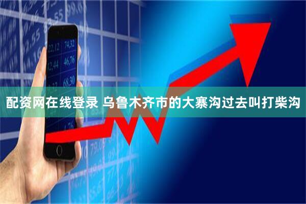 配资网在线登录 乌鲁木齐市的大寨沟过去叫打柴沟