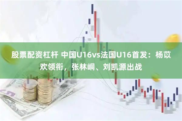 股票配资杠杆 中国U16vs法国U16首发：杨苡欢领衔，张林峒、刘凯源出战