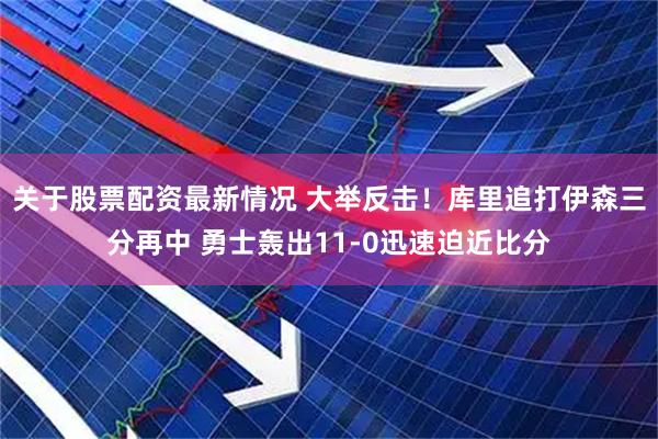 关于股票配资最新情况 大举反击！库里追打伊森三分再中 勇士轰出11-0迅速迫近比分