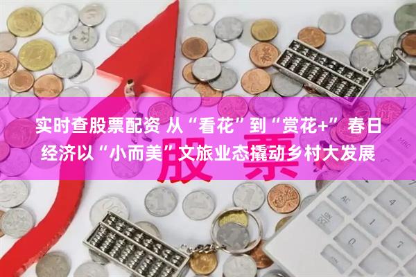 实时查股票配资 从“看花”到“赏花+” 春日经济以“小而美”文旅业态撬动乡村大发展