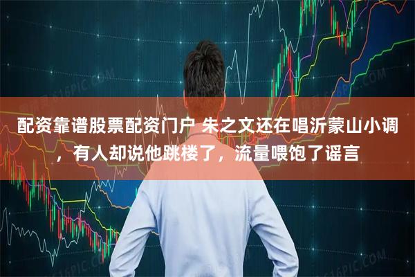 配资靠谱股票配资门户 朱之文还在唱沂蒙山小调，有人却说他跳楼了，流量喂饱了谣言