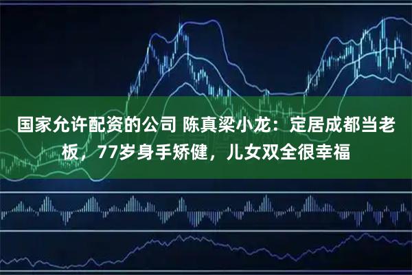 国家允许配资的公司 陈真梁小龙：定居成都当老板，77岁身手矫健，儿女双全很幸福