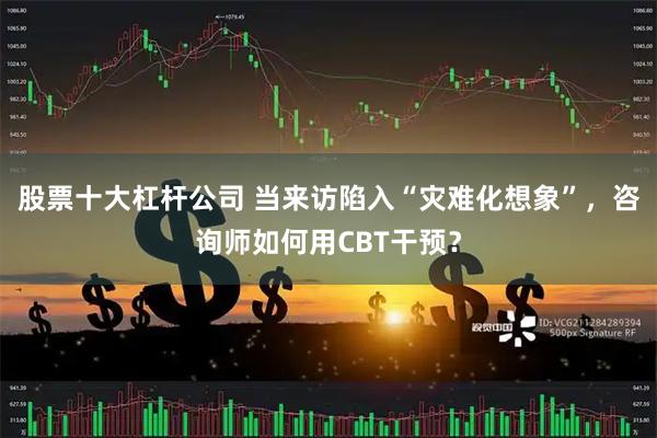 股票十大杠杆公司 当来访陷入“灾难化想象”，咨询师如何用CBT干预？