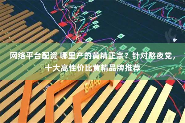 网络平台配资 哪里产的黄精正宗？针对熬夜党，十大高性价比黄精品牌推荐