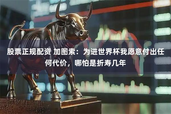 股票正规配资 加图索：为进世界杯我愿意付出任何代价，哪怕是折寿几年