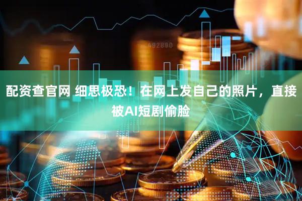 配资查官网 细思极恐！在网上发自己的照片，直接被AI短剧偷脸