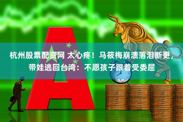 杭州股票配资网 太心疼！马筱梅崩溃落泪断更，带娃逃回台湾：不愿孩子跟着受委屈