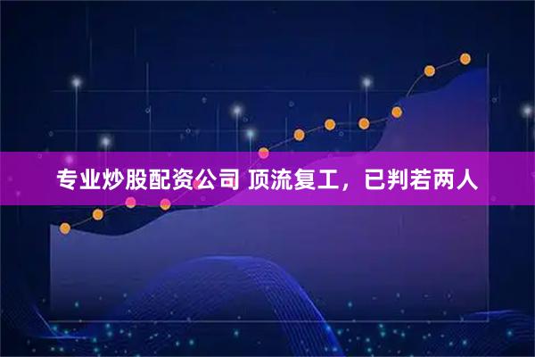 专业炒股配资公司 顶流复工，已判若两人