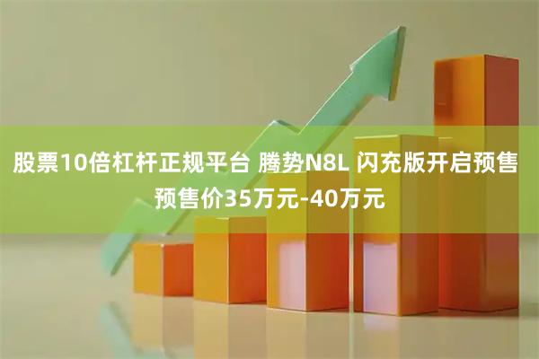 股票10倍杠杆正规平台 腾势N8L 闪充版开启预售 预售价35万元-40万元
