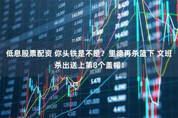低息股票配资 你头铁是不是？里德再杀篮下 文班杀出送上第8个盖帽！