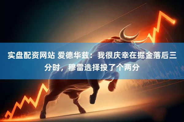 实盘配资网站 爱德华兹：我很庆幸在掘金落后三分时，穆雷选择投了个两分