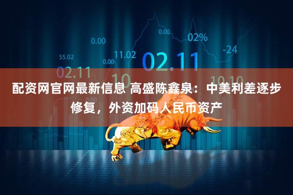 配资网官网最新信息 高盛陈鑫泉：中美利差逐步修复，外资加码人民币资产