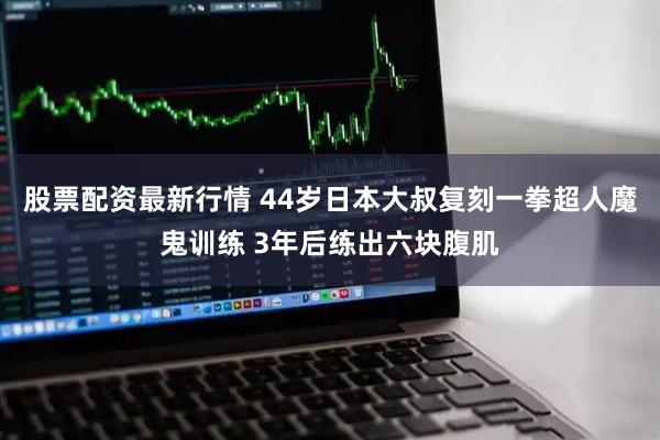 股票配资最新行情 44岁日本大叔复刻一拳超人魔鬼训练 3年后练出六块腹肌