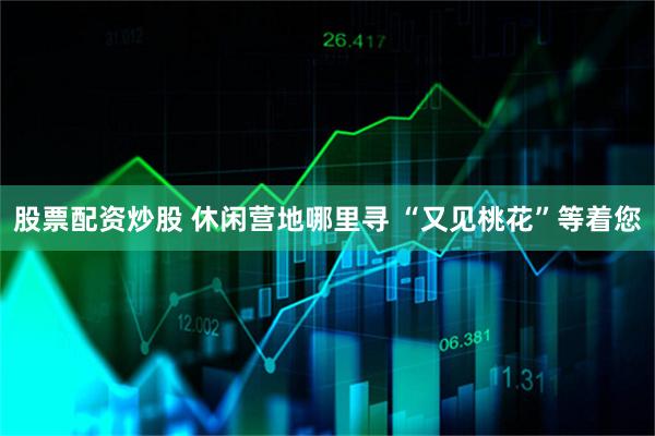 股票配资炒股 休闲营地哪里寻 “又见桃花”等着您