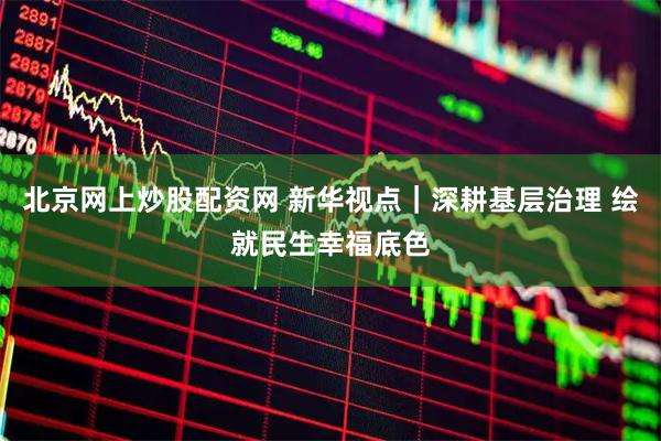北京网上炒股配资网 新华视点｜深耕基层治理 绘就民生幸福底色