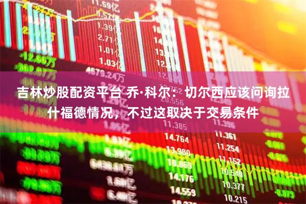 吉林炒股配资平台 乔·科尔：切尔西应该问询拉什福德情况，不过这取决于交易条件